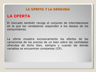LA OFERTA Y LA DEMANDA

LA OFERTA
El mercado también recoge el conjunto de interrelaciones
en la que los vendedores responden a los deseos de los
consumidores.


La oferta muestra exclusivamente los efectos de las
variaciones de los precios de un bien sobre las cantidades
ofrecidas de dicho bien, siempre y cuando las demás
variables se encuentran constantes (CP).
 