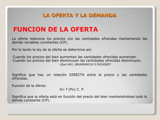 LA OFERTA Y LA DEMANDA

FUNCION DE LA OFERTA
La oferta relaciona los precios con las cantidades ofrecidas manteniendo las
demás variables constantes (CP).

Por lo tanto la ley de la oferta se determina así:

•Cuando   los precios del bien aumentan las cantidades ofrecidas aumentan.
•Cuando   los precios del bien disminuyen las cantidades ofrecidas disminuyen.
                             ¿Qué HAY, ABUNDANCIA O ESCASES?


Significa que hay un relación DIRECTA entre el precio y las cantidades
ofrecidas.

Función de la oferta:
                             O= f (Px) C. P.

Significa que la oferta está en función del precio del bien manteniéndose todo lo
demás constante (CP).
 