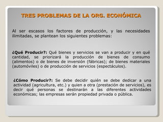 TRES PROBLEMAS DE LA ORG. ECONÓMICA


Al ser escasos los factores de producción, y las necesidades
ilimitadas, se plantean los siguientes problemas:



¿Qué Producir?: Qué bienes y servicios se van a producir y en qué
cantidad, se priorizará la producción de bienes de consumo
(alimentos) o de bienes de inversión (fábricas); de bienes materiales
(automóviles) o de producción de servicios (espectáculos).


¿Cómo Producir?: Se debe decidir quién se debe dedicar a una
actividad (agricultura, etc.) y quien a otra (prestación de servicios), es
decir qué personas se destinarán a las diferentes actividades
económicas; las empresas serán propiedad privada o pública.
 