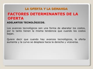 LA OFERTA Y LA DEMANDA
FACTORES DETERMINANTES DE LA
OFERTA
ADELANTOS TECNOLÓGICOS.

Los avances tecnológicos son una forma de abaratar los costos,
por lo tanto tienen la misma tendencia que cuando los costos
bajan.

Quiere decir que cuando hay avances tecnológicos, la oferta
aumenta y la curva se desplaza hacia la derecha y viceversa.
 