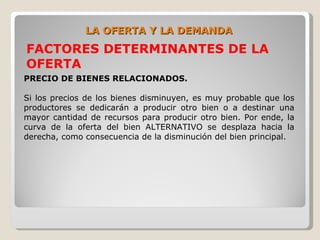 LA OFERTA Y LA DEMANDA
FACTORES DETERMINANTES DE LA
OFERTA
PRECIO DE BIENES RELACIONADOS.

Si los precios de los bienes disminuyen, es muy probable que los
productores se dedicarán a producir otro bien o a destinar una
mayor cantidad de recursos para producir otro bien. Por ende, la
curva de la oferta del bien ALTERNATIVO se desplaza hacia la
derecha, como consecuencia de la disminución del bien principal.
 