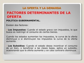 LA OFERTA Y LA DEMANDA
    FACTORES DETERMINANTES DE LA
    OFERTA
POLITICA GUBERNAMENTAL.

Existen dos factores:

oLos Impuestos: Cuando el estado grava con impuestos, lo que
busca es restringir el consumo de ciertos bienes.

Cuando los estados aumentan los impuestos, la curva de la oferta
disminuye o si disminuyen los impuestos la curva de la oferta
aumenta.

iLos Subsidios: Cuando el estado desea incentivar el consumo
de un bien, o beneficiar a las clases bajas, aplica un subsidio,
ocasionando que la oferta aumente y en caso contrario disminuya.
 