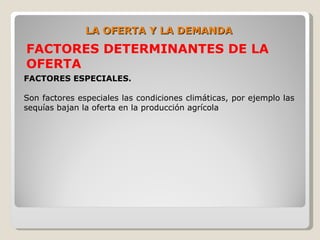 LA OFERTA Y LA DEMANDA
FACTORES DETERMINANTES DE LA
OFERTA
FACTORES ESPECIALES.

Son factores especiales las condiciones climáticas, por ejemplo las
sequías bajan la oferta en la producción agrícola
 
