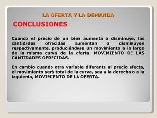 LA OFERTA Y LA DEMANDA
CONCLUSIONES

Cuando el precio de un bien aumenta o disminuye, las
cantidades    ofrecidas   aumentan    o     disminuyen
respectivamente, produciéndose un movimiento a lo largo
de la misma curva de la oferta. MOVIMIENTO DE LAS
CANTIDADES OFRECIDAS.

En cambio cuando otra variable diferente al precio afecta,
el movimiento será total de la curva, sea a la derecha o a la
izquierda, MOVIMIENTO DE LA OFERTA.
 