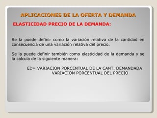 APLICACIONES DE LA OFERTA Y DEMANDA
ELASTICIDAD PRECIO DE LA DEMANDA:


Se la puede definir como la variación relativa de la cantidad en
consecuencia de una variación relativa del precio.

Se la puede definir también como elasticidad de la demanda y se
la calcula de la siguiente manera:

       ED= VARIACION PORCENTUAL DE LA CANT. DEMANDADA
                 VARIACION PORCENTUAL DEL PRECIO
 