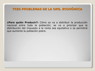 TRES PROBLEMAS DE LA ORG. ECONÓMICA



¿Para quién Producir?: Cómo se va a distribuir la producción
nacional entre toda la población; se va a priorizar que la
distribución del impuesto a la renta sea equitativo o se permitirá
que aumente la población pobre.
 