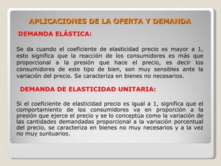 APLICACIONES DE LA OFERTA Y DEMANDA
DEMANDA ELÁSTICA:

Se da cuando el coeficiente de elasticidad precio es mayor a 1,
esto significa que la reacción de los consumidores es más que
proporcional a la presión que hace el precio, es decir los
consumidores de este tipo de bien, son muy sensibles ante la
variación del precio. Se caracteriza en bienes no necesarios.

 DEMANDA DE ELASTICIDAD UNITARIA:

Si el coeficiente de elasticidad precio es igual a 1, significa que el
comportamiento de los consumidores va en proporción a la
presión que ejerce el precio y se lo conceptúa como la variación de
las cantidades demandadas proporcional a la variación porcentual
del precio, se caracteriza en bienes no muy necesarios y a la vez
no muy suntuarios.
 