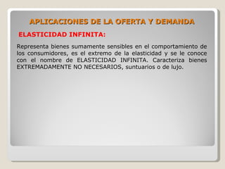 APLICACIONES DE LA OFERTA Y DEMANDA
ELASTICIDAD INFINITA:
Representa bienes sumamente sensibles en el comportamiento de
los consumidores, es el extremo de la elasticidad y se le conoce
con el nombre de ELASTICIDAD INFINITA. Caracteriza bienes
EXTREMADAMENTE NO NECESARIOS, suntuarios o de lujo.
 
