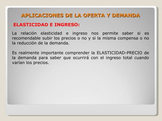 APLICACIONES DE LA OFERTA Y DEMANDA
ELASTICIDAD E INGRESO:
La relación elasticidad e ingreso nos permite saber si es
recomendable subir los precios o no y si la misma compensa o no
la reducción de la demanda.

Es realmente importante comprender la ELASTICIDAD-PRECIO de
la demanda para saber que ocurrirá con el ingreso total cuando
varían los precios.
 