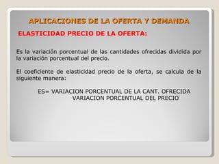 APLICACIONES DE LA OFERTA Y DEMANDA
ELASTICIDAD PRECIO DE LA OFERTA:

Es la variación porcentual de las cantidades ofrecidas dividida por
la variación porcentual del precio.

El coeficiente de elasticidad precio de la oferta, se calcula de la
siguiente manera:

       ES= VARIACION PORCENTUAL DE LA CANT. OFRECIDA
                 VARIACION PORCENTUAL DEL PRECIO
 