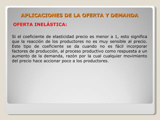 APLICACIONES DE LA OFERTA Y DEMANDA
OFERTA INELÁSTICA:

Si el coeficiente de elasticidad precio es menor a 1, esto significa
que la reacción de los productores no es muy sensible al precio.
Este tipo de coeficiente se da cuando no es fácil incorporar
factores de producción, al proceso productivo como respuesta a un
aumento de la demanda, razón por la cual cualquier movimiento
del precio hace accionar poco a los productores.
 