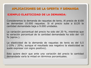 APLICACIONES DE LA OFERTA Y DEMANDA

EJEMPLO ELASTICIDAD DE LA DEMANDA:

Consideremos la demanda de raquetas de tenis. Al precio de $100
se demandan 10.000 raquetas. Si el precio sube a $120 la
cantidad demandada baja a 9.000 unidades.

La variación porcentual del precio ha sido del 20 %, mientras que
la variación porcentual de la cantidad demandada ha sido del -10
% (aprox.).

La elasticidad de la demanda de raquetas de tenis es del 0,5
(-10% / 20%; aunque el resultado sea negativo la elasticidad se
suele expresar con signo positivo).

Esto quiere decir que ante una variación del precio la cantidad
demandada varía la mitad en términos porcentuales.
 