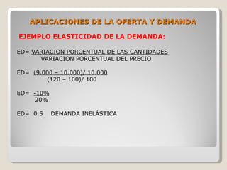 APLICACIONES DE LA OFERTA Y DEMANDA

EJEMPLO ELASTICIDAD DE LA DEMANDA:

ED= VARIACION PORCENTUAL DE LAS CANTIDADES
      VARIACION PORCENTUAL DEL PRECIO

ED= (9.000 – 10.000)/ 10.000
        (120 – 100)/ 100

ED= -10%
     20%

ED= 0.5    DEMANDA INELÁSTICA
 