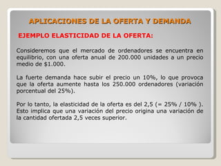 APLICACIONES DE LA OFERTA Y DEMANDA

EJEMPLO ELASTICIDAD DE LA OFERTA:

Consideremos que el mercado de ordenadores se encuentra en
equilibrio, con una oferta anual de 200.000 unidades a un precio
medio de $1.000.

La fuerte demanda hace subir el precio un 10%, lo que provoca
que la oferta aumente hasta los 250.000 ordenadores (variación
porcentual del 25%).

Por lo tanto, la elasticidad de la oferta es del 2,5 (= 25% / 10% ).
Esto implica que una variación del precio origina una variación de
la cantidad ofertada 2,5 veces superior.
 