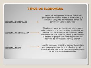 TIPOS DE ECONOMÍAS

                               Individuos y empresas privadas toman las
                             principales decisiones sobre la producción y el
                               consumo. Conjunto de mercados donde se
ECONOMIA DE MERCADO                   compran y venden servicios.


                              El gobierno toma las decisiones importantes
                            relacionadas con la producción y la distribución,
ECONOMIA CENTRALIZADA        en este tipo de economía, el Estado toma las
                            decisiones de qué producir, como y para quién?
                              El estado es propietario de la mayoría de los
                                 factores de producción: tierra y capital.


                             Lo más común es encontrar economías mixtas,
ECONOMIA MIXTA               que es una combinación entre la de mercado y
                            la centralizada, por ende cuentan con elementos
                                     de los dos tipos de economías.
 