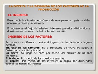 LA OFERTA Y LA DEMANDA DE LOS FACTORES DE LA
                   PRODUCCIÓN

 EL INGRESO:
 Para medir la situación económica de una persona o país se debe
 analizar la renta y su riqueza.

 El ingreso es el flujo de salarios, intereses ganados, dividendos y
 demás cosas de valor recibidas durante un año.

 INGRESO DE LOS FACTORES:

Es importante diferenciar entre el ingreso de los factores e ingreso
personal.
Ingreso de los factores: Es la sumatoria de todos los pagos al
factor tierra, capital y trabajo.
La tierra: Su pago se hace por medio del alquiler de un bien
inmueble.
El trabajo: Por medio de los sueldos y salarios.
El capital: Por medio de los intereses o pagos por dividendos,
cuando se tienen inversiones.
 
