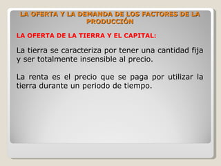 LA OFERTA Y LA DEMANDA DE LOS FACTORES DE LA
                 PRODUCCIÓN

LA OFERTA DE LA TIERRA Y EL CAPITAL:

La tierra se caracteriza por tener una cantidad fija
y ser totalmente insensible al precio.

La renta es el precio que se paga por utilizar la
tierra durante un periodo de tiempo.
 