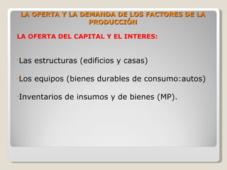 LA OFERTA Y LA DEMANDA DE LOS FACTORES DE LA
                 PRODUCCIÓN

LA OFERTA DEL CAPITAL Y EL INTERES:


•Las   estructuras (edificios y casas)

•Los   equipos (bienes durables de consumo:autos)

•Inventarios   de insumos y de bienes (MP).
 