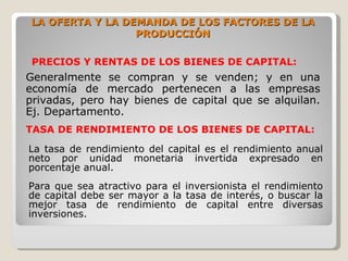LA OFERTA Y LA DEMANDA DE LOS FACTORES DE LA
                 PRODUCCIÓN

 PRECIOS Y RENTAS DE LOS BIENES DE CAPITAL:
Generalmente se compran y se venden; y en una
economía de mercado pertenecen a las empresas
privadas, pero hay bienes de capital que se alquilan.
Ej. Departamento.
TASA DE RENDIMIENTO DE LOS BIENES DE CAPITAL:

La tasa de rendimiento del capital es el rendimiento anual
neto por unidad monetaria invertida expresado en
porcentaje anual.
Para que sea atractivo para el inversionista el rendimiento
de capital debe ser mayor a la tasa de interés, o buscar la
mejor tasa de rendimiento de capital entre diversas
inversiones.
 