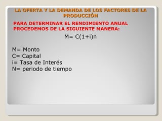 LA OFERTA Y LA DEMANDA DE LOS FACTORES DE LA
                 PRODUCCIÓN
PARA DETERMINAR EL RENDIMIENTO ANUAL
PROCEDEMOS DE LA SIGUIENTE MANERA:
                 M= C(1+i)n

M= Monto
C= Capital
i= Tasa de Interés
N= periodo de tiempo
 
