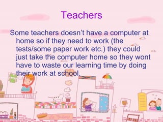 Teachers
Some teachers doesn’t have a computer at
 home so if they need to work (the
 tests/some paper work etc.) they could
 just take the computer home so they wont
 have to waste our learning time by doing
 their work at school.
 