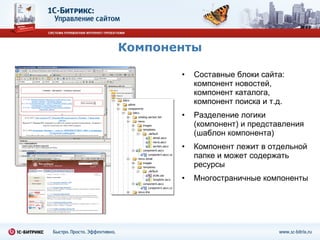 Компоненты Составные блоки сайта: компонент новостей, компонент каталога, компонент поиска и т.д. Разделение логики (компонент) и представления (шаблон компонента) Компонент лежит в отдельной папке и может содержать ресурсы Многостраничные компоненты 
