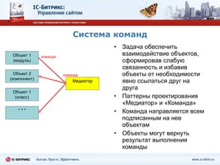 Система команд Задача обеспечить взаимодействие объектов, сформировав слабую связанность и избавив объекты от необходимости явно ссылаться друг на друга Паттерны проектирования «Медиатор» и «Команда» Команда направляется всем подписанным на нее объектам Объекты могут вернуть результат выполнения  команды Объект 1 (модуль) Объект 2 (компонент) Объект 1 (класс) * * * Медиатор команда команда команда 