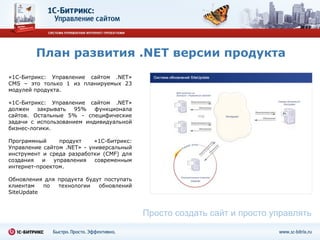 План развития  .NET  версии продукта «1С-Битрикс: Управление сайтом  .NET »  CMS –  это только 1 из планируемых  2 3 модулей продукта. «1С-Битрикс: Управление сайтом  .NET » должен закрывать 95% функционала сайтов. Остальные 5% - специфические задачи с использованием индивидуальной бизнес-логики. Программный продукт «1С-Битрикс: Управление сайтом  .NET » - универсальный инструмент и среда разработки  (CMF)  для создания и управления современным интернет-проектом. Обновления для продукта будут поступать клиентам по технологии обновлений  SiteUpdate Просто создать сайт и просто управлять 