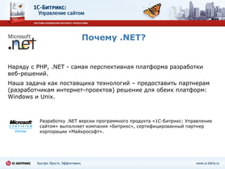 Почему  .NET? Наряду с  PHP, .NET -  самая перспективная платформа разработки веб-решений. Наша задача как поставщика технологий – предоставить партнерам (разработчикам интернет-проектов) решение для   обеих платформ:  Windows  и  Unix . Разработку  .NET  версии программного продукта «1С-Битрикс: Управление сайтом» выполняет компания «Битрикс», сертифицированный партнер корпорации «Майкрософт». 