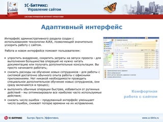 Адаптивный интерфейс Интерфейс административного раздела создан с использованием технологии AJAX, позволяющей значительно ускорить работу с сайтом. Комфортная работа с сайтом упростить внедрение, сократить затраты на запуск проекта - для выполнения большинства операций не нужно читать документацию или получать дополнительные консультации. Вы просто начинаете работать;  снизить расходы на обучение новых сотрудников - для работы с системой достаточно обычного опыта работы с офисными приложениями. Нет никакой необходимости проводить специальное дополнительное обучение новых сотрудников, они сразу включаются в процесс;  выполнять обычные операции быстрее, избавиться от рутинных действий - мы оптимизировали все наиболее часто используемые действия;  снизить число ошибок - продуманный интерфейс уменьшает число ошибок, снижает потерю времени на их исправление.  Работа в новом интерфейсе поможет пользователям: 