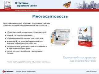 Многосайтовость Единое веб-пространство для вашего бизнеса  Многосайтовая версия «Битрикс: Управление сайтом» позволяет создавать неограниченное число сайтов с: Число сайтов растет вместе с бизнесом компании. общей системой авторизации пользователей;  единой системой управления;  объединенным рекламным пространством;  уникальной системой веб-аналитики для анализа эффективности проектов; расширенными возможностями по созданию и управлению сообществами; сетью интернет-магазинов с дилерскими сетями. 