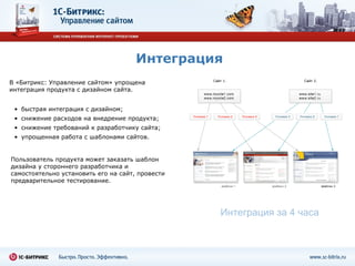 Интеграция Пользователь продукта может заказать шаблон дизайна у стороннего разработчика и самостоятельно установить его на сайт, провести предварительное тестирование. Интеграция за 4 часа быстрая интеграция с дизайном; снижение расходов на внедрение продукта; снижение требований к разработчику сайта;  упрощенная работа с шаблонами сайтов. В «Битрикс: Управление сайтом» упрощена интеграция продукта с дизайном сайта. 