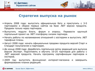 Стратегия выпуска на рынок Апрель 2008 года: выпустить официальную бету и приступить с 3-5 партнерами к сборке первых сайтов на базе  .NET  версии продукта. Продажи только через партнеров.  Выпустить модули блоги, форум и опросы. Перевести крупный портальный проект на  .NET  платформу силами партнера. Начать работы по налаживанию отношений с хостерами и выпустить  .NET  тарифные планы. Август 2008 года: начать официальные продажи продукта версий Старт и Стандарт покупателям и партнерам.  До конца 2008 года: Доработать портальную ветку редакций для выпуска версии Эксперт. Подготовить и обучить 10-25 партнеров для работы с  .NET  версией продукта. Начать программу сертификации партнеров и хостеров. 2009 год: выпустить функционал интернет-магазина и завершить формирование планки редакций.  