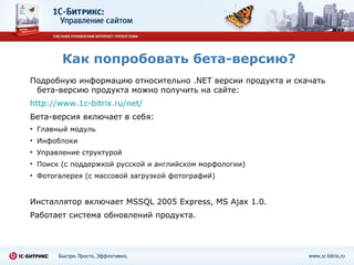 Как попробовать бета-версию? Подробную информацию относительно  .NET  версии продукта и скачать бета - версию продукта можно получить на сайте: http://www.1c-bitrix.ru/net/   Бета-версия включает в себя:  Главный модуль Инфоблоки Управление структурой Поиск (с поддержкой русской и английском морфологии) Фотогалерея (с массовой загрузкой фотографий) Инсталлятор включает  MSSQL 2005 Express, MS Ajax 1.0.  Работает система обновлений продукта. 