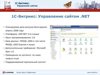 1С-Битрикс: Управление сайтом  .NET Планируемая дата выпуска   бета-версии:  апрель 2008 года  Платформа:  ASP.NET  2.0 и выше Язык программирования:  C# База данных:  MSSQL  2005   в том числе  MSSQL 2005 Express  и выше Дополнительные требования:  Microsoft Ajax 1.0 Размещение на хостинге: не ниже  medium trust Поддерживаемый виртуальный хостинг 