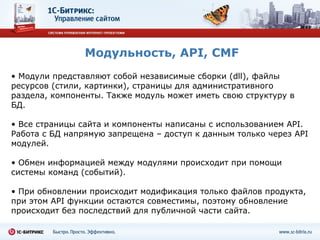 Модульность,  API, CMF Модули представляют собой независимые сборки ( dll ), файлы ресурсов (стили, картинки), страницы для административного раздела, компоненты.   Также модуль может иметь свою структуру в БД. Все страницы сайта и компоненты написаны с использованием  API .   Работа с БД напрямую запрещена – доступ к данным только через  API  модулей. Обмен информацией между модулями происходит при помощи системы команд (событий). При обновлении происходит модификация только файлов продукта, при этом  API  функции остаются совместимы, поэтому обновление происходит без последствий для публичной части сайта. 