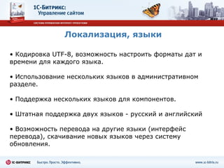 Локализация, языки Кодировка  UTF-8 , возможность настроить форматы дат и времени для каждого языка. Использование нескольких языков в административном разделе. Поддержка нескольких языков для компонентов. Штатная поддержка двух языков - русский и английский Возможность перевода на другие языки (интерфейс перевода), скачивание новых языков через систему обновления. 