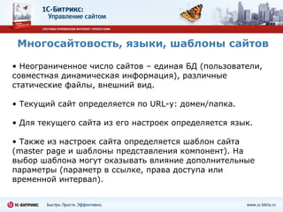 Многосайтовость, языки, шаблоны сайтов Неограниченное число сайтов – единая БД (пользователи, совместная динамическая информация), различные статические файлы, внешний вид. Текущий сайт определяется по  URL -у :  домен/папка. Для текущего сайта из его настроек определяется язык. Также из настроек сайта определяется шаблон сайта ( master page  и шаблоны представления компонент). На выбор шаблона могут оказывать влияние дополнительные параметры (параметр в ссылке, права доступа или временной интервал). 