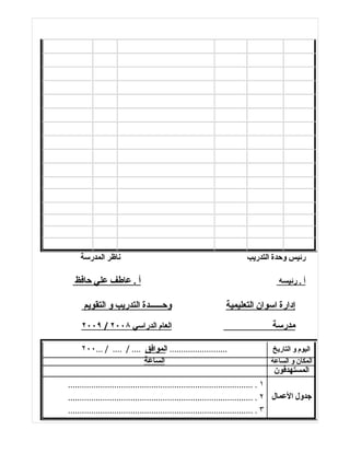 ‫ناظر المدرسة‬                                                      ‫رئيس وحدة التدريب‬

  ‫أ . عاطف علي حافظ‬                                                                ‫أ . رئيسه‬

      ‫وحــــــدة التدريب و التقويم‬                            ‫إدارة اسوان التعليمية‬
     ‫العام الدراسي ٨٠٠٢ / ٩٠٠٢‬                                                  ‫مدرسة‬

     ‫......................... الموافق .... / .... / ...٠٠٢‬                      ‫اليوم و التاريخ‬
                          ‫الساعة‬                                                ‫المكان و الساعة‬
                                                                                 ‫المستهدفون‬
‫١ . ................................................................................‬
‫جدول العمال ٢ . ................................................................................‬
‫٣ . ................................................................................‬
 