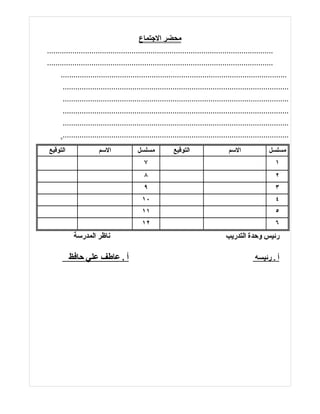‫محضر الجتماع‬
‫...........................................................................................................‬
‫...........................................................................................................‬
       ‫...........................................................................................................‬
        ‫...........................................................................................................‬
        ‫...........................................................................................................‬
        ‫...........................................................................................................‬
        ‫...........................................................................................................‬
        ‫...........................................................................................................‬
‫التوقيع‬                 ‫السم‬               ‫مسلسل‬            ‫التوقيع‬                   ‫السم‬               ‫مسلسل‬
                                              ‫٧‬                                                             ‫١‬
                                              ‫٨‬                                                             ‫٢‬
                                              ‫٩‬                                                             ‫٣‬
                                             ‫٠١‬                                                             ‫٤‬
                                             ‫١١‬                                                             ‫٥‬
                                             ‫٢١‬                                                             ‫٦‬
            ‫ناظر المدرسة‬                                                             ‫رئيس وحدة التدريب‬

          ‫أ . عاطف علي حافظ‬                                                                       ‫أ . رئيسه‬
 
