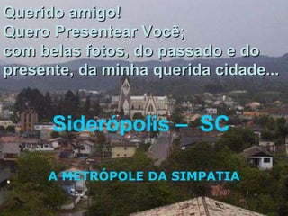 Siderópolis –  SC  A METRÓPOLE DA SIMPATIA Querido amigo! Quero Presentear Você; com belas fotos, do passado e do presente, da minha querida cidade... 