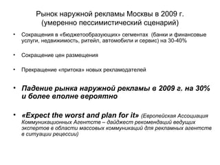 Рынок наружной рекламы Москвы в 2009 г. (умеренно пессимистический сценарий) Сокращения в «бюджетообразующих» сегментах  (банки и финансовые услуги, недвижимость, ритейл, автомобили и сервис) на 30-40% Сокращение цен размещения Прекращение «притока» новых рекламодателей Падение рынка наружной рекламы в 2009 г. на 30% и более вполне вероятно « Expect the worst and plan for it »  ( Европейская Ассоциация Коммуникационных Агентств – дайджест рекомендаций ведущих экспертов в области массовых коммуникаций для рекламных агентств в ситуации рецессии) 