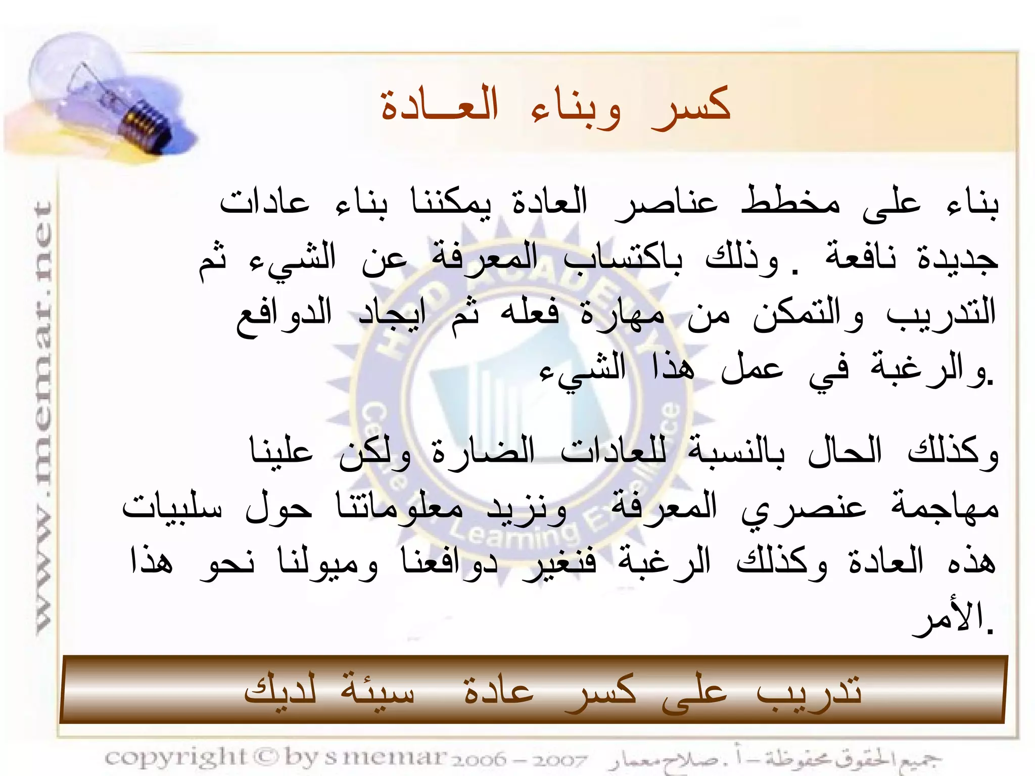 بناء على مخطط عناصر العادة يمكننا بناء عادات جديدة نافعة  .  وذلك باكتساب المعرفة عن الشيء ثم التدريب والتمكن من مهارة فعله ثم ايجاد الدوافع والرغبة في عمل هذا الشيء  . وكذلك الحال بالنسبة للعادات الضارة ولكن علينا مهاجمة عنصري المعرفة  ونزيد معلوماتنا حول سلبيات هذه العادة وكذلك الرغبة فنغير دوافعنا وميولنا نحو هذا الأمر  . كسر وبناء العــادة تدريب على كسر عادة  سيئة لديك  