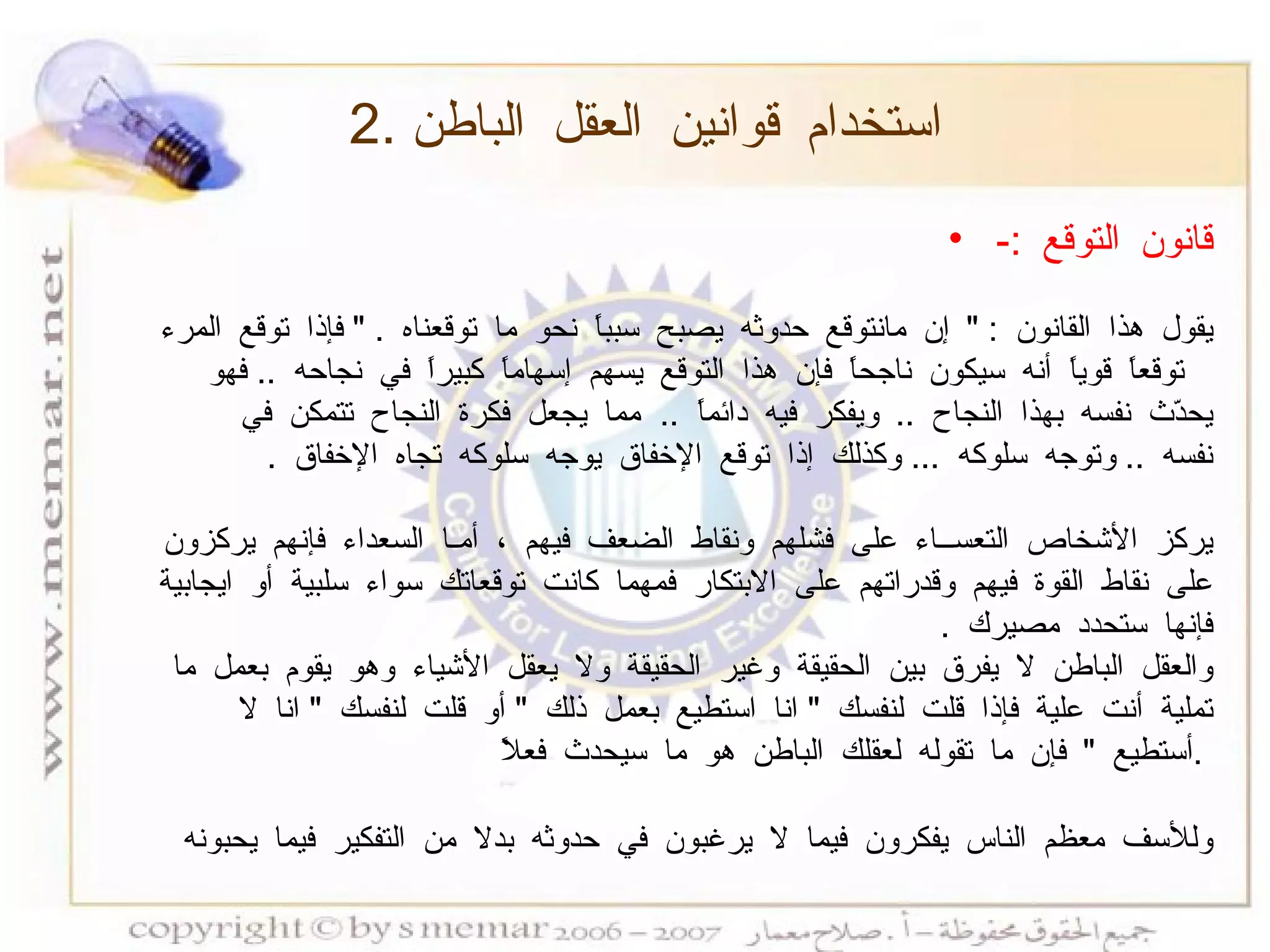 2.  استخدام قوانين العقل الباطن قانون التوقع  :- يقول هذا القانون  : "  إن مانتوقع حدوثه يصبح سبباً نحو ما توقعناه  . "  فإذا توقع المرء توقعاً قوياً أنه سيكون ناجحاً فإن هذا التوقع يسهم إسهاماً كبيراً في نجاحه  ..  فهو يحدّث نفسه بهذا النجاح  ..  ويفكر فيه دائماً  ..  مما يجعل فكرة النجاح تتمكن في نفسه  ..  وتوجه سلوكه  ...  وكذلك إذا توقع الإخفاق يوجه سلوكه تجاه الإخفاق  . يركز الأشخاص التعســاء على فشلهم ونقاط الضعف فيهم ، أمـا السعداء فإنهم يركزون على نقاط القوة فيهم وقدراتهم على الابتكار فمهما كانت توقعاتك سواء سلبية أو ايجابية فإنها ستحدد مصيرك  . والعقل الباطن لا يفرق بين الحقيقة وغير الحقيقة ولا يعقل الأشياء وهو يقوم بعمل ما تملية أنت علية فإذا قلت لنفسك  "  انا استطيع بعمل ذلك  "  أو قلت لنفسك  "  انا لا أستطيع  "  فإن ما تقوله لعقلك الباطن هو ما سيحدث فعلاً  .  وللأسف معظم الناس يفكرون فيما لا يرغبون في حدوثه بدلا من التفكير فيما يحبونه   