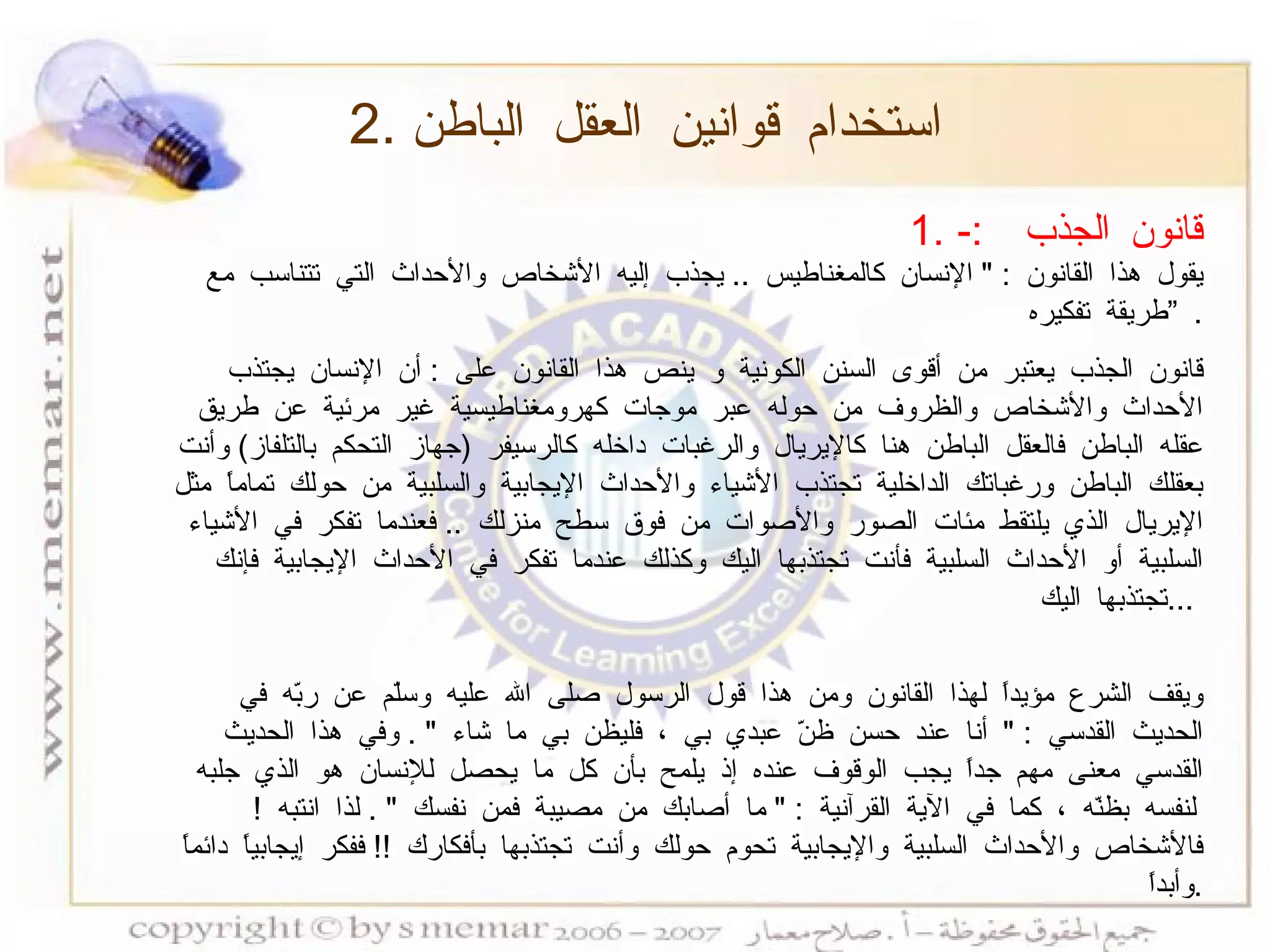 قانون الجذب  :- يقول هذا القانون  : "  الإنسان كالمغناطيس  ..  يجذب إليه الأشخاص والأحداث التي تتناسب مع طريقة تفكيره  ”   . قانون الجذب يعتبر من أقوى السنن الكونية و ينص هذا القانون على  :  أن الإنسان يجتذب الأحداث والأشخاص والظروف من حوله عبر موجات كهرومغناطيسية غير مرئية عن طريق عقله الباطن فالعقل الباطن هنا كالإيريال والرغبات داخله كالرسيفر  ( جهاز التحكم بالتلفاز )  وأنت بعقلك الباطن ورغباتك الداخلية تجتذب الأشياء والأحداث الإيجابية والسلبية من حولك تماماً مثل الإيريال الذي يلتقط مئات الصور والأصوات من فوق سطح منزلك  ..  فعندما تفكر في الأشياء السلبية أو الأحداث السلبية فأنت تجتذبها اليك وكذلك عندما تفكر في الأحداث الإيجابية فإنك تجتذبها اليك  ...  ويقف الشرع مؤيداً لهذا القانون ومن هذا قول الرسول صلى الله عليه وسلّم عن ربّه في الحديث القدسي  : "  أنا عند حسن ظنّ عبدي بي ، فليظن بي ما شاء  " .  وفي هذا الحديث القدسي معنى مهم جداً يجب الوقوف عنده إذ يلمح بأن كل ما يحصل للإنسان هو الذي جلبه لنفسه بظنّه ، كما في الآية القرآنية  : "  ما أصابك من مصيبة فمن نفسك  " .  لذا انتبه  !  فالأشخاص والأحداث السلبية والإيجابية تحوم حولك وأنت تجتذبها بأفكارك  !!  ففكر إيجابياً دائماً وأبداً  . 2.  استخدام قوانين العقل الباطن 
