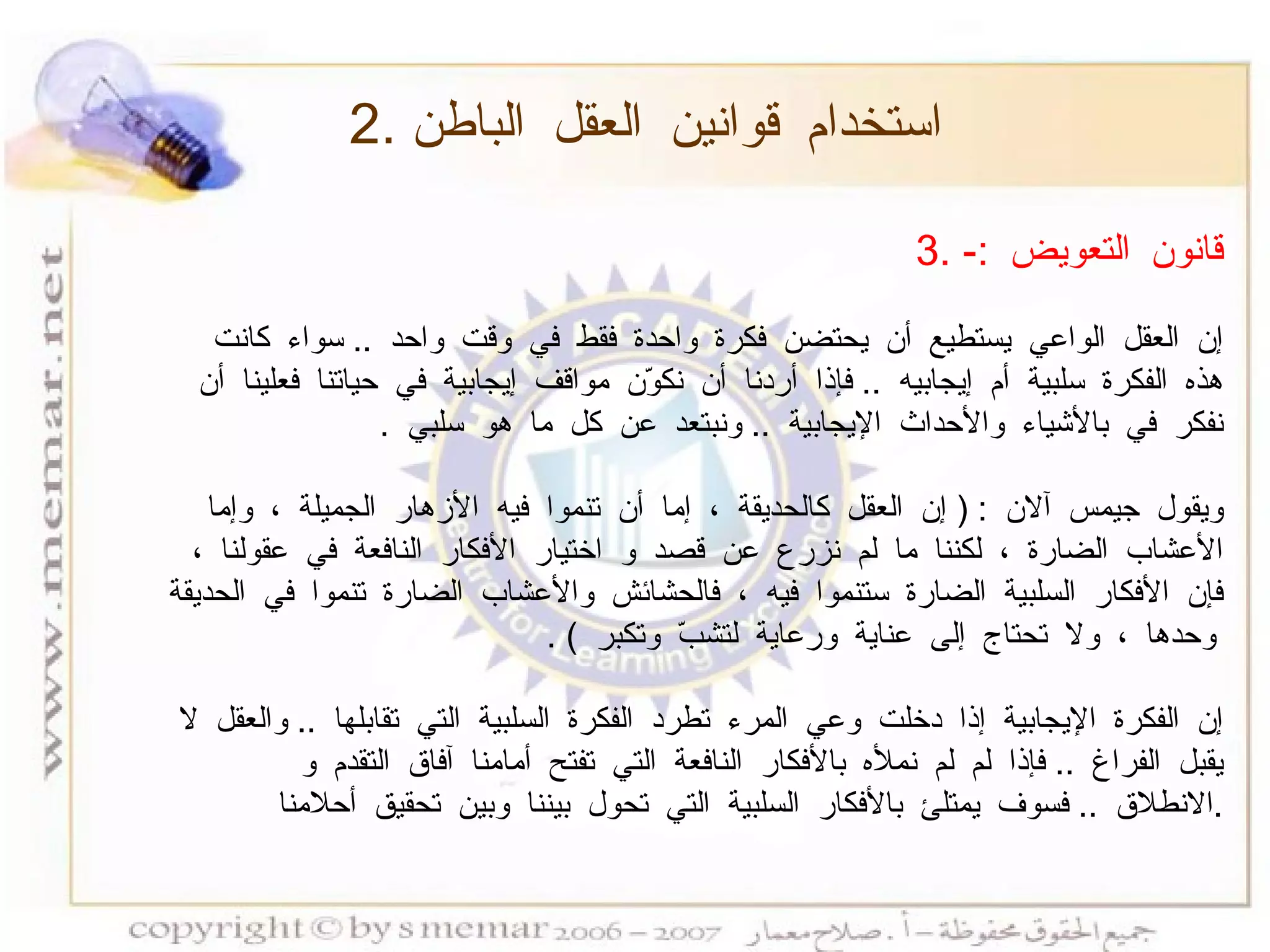 3.  قانون التعويض  :- إن العقل الواعي يستطيع أن يحتضن فكرة واحدة فقط في وقت واحد  ..  سواء كانت هذه الفكرة سلبية أم إيجابيه  ..  فإذا أردنا أن نكوّن مواقف إيجابية في حياتنا فعلينا أن نفكر في بالأشياء والأحداث الإيجابية  ..  ونبتعد عن كل ما هو سلبي  . ويقول جيمس آلان  : (  إن العقل كالحديقة ، إما أن تنموا فيه الأزهار الجميلة ، وإما الأعشاب الضارة ، لكننا ما لم نزرع عن قصد و اختيار الأفكار النافعة في عقولنا ، فإن الأفكار السلبية الضارة ستنموا فيه ، فالحشائش والأعشاب الضارة تنموا في الحديقة وحدها ، ولا تحتاج إلى عناية ورعاية لتشبّ وتكبر  ) . إن الفكرة الإيجابية إذا دخلت وعي المرء تطرد الفكرة السلبية التي تقابلها  ..  والعقل لا يقبل الفراغ  ..  فإذا لم لم نملأه بالأفكار النافعة التي تفتح أمامنا آفاق التقدم و الانطلاق  ..  فسوف يمتلئ بالأفكار السلبية التي تحول بيننا وبين تحقيق أحلامنا  . 2.  استخدام قوانين العقل الباطن 