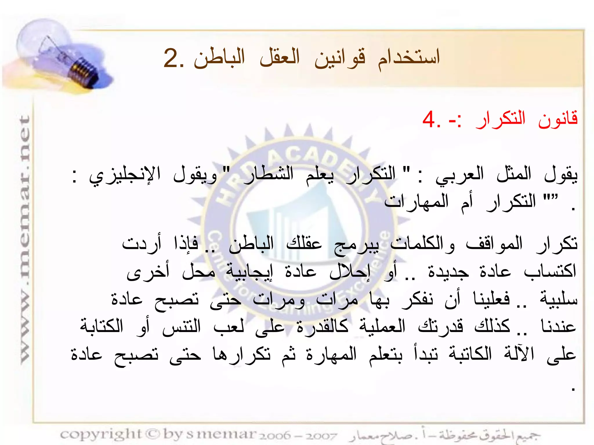 4.  قانون التكرار  :- يقول المثل العربي  : "  التكرار يعلم الشطار  "  ويقول الإنجليزي  : "  التكرار أم المهارات  ”   . تكرار المواقف والكلمات يبرمج عقلك الباطن  ..  فإذا أردت اكتساب عادة جديدة  ..  أو إحلال عادة إيجابية محل أخرى سلبية  ..  فعلينا أن نفكر بها مرات ومرات حتى تصبح عادة عندنا  ..  كذلك قدرتك العملية كالقدرة على لعب التنس أو الكتابة على الآلة الكاتبة تبدأ بتعلم المهارة ثم تكرارها حتى تصبح عادة  . 2.  استخدام قوانين العقل الباطن 