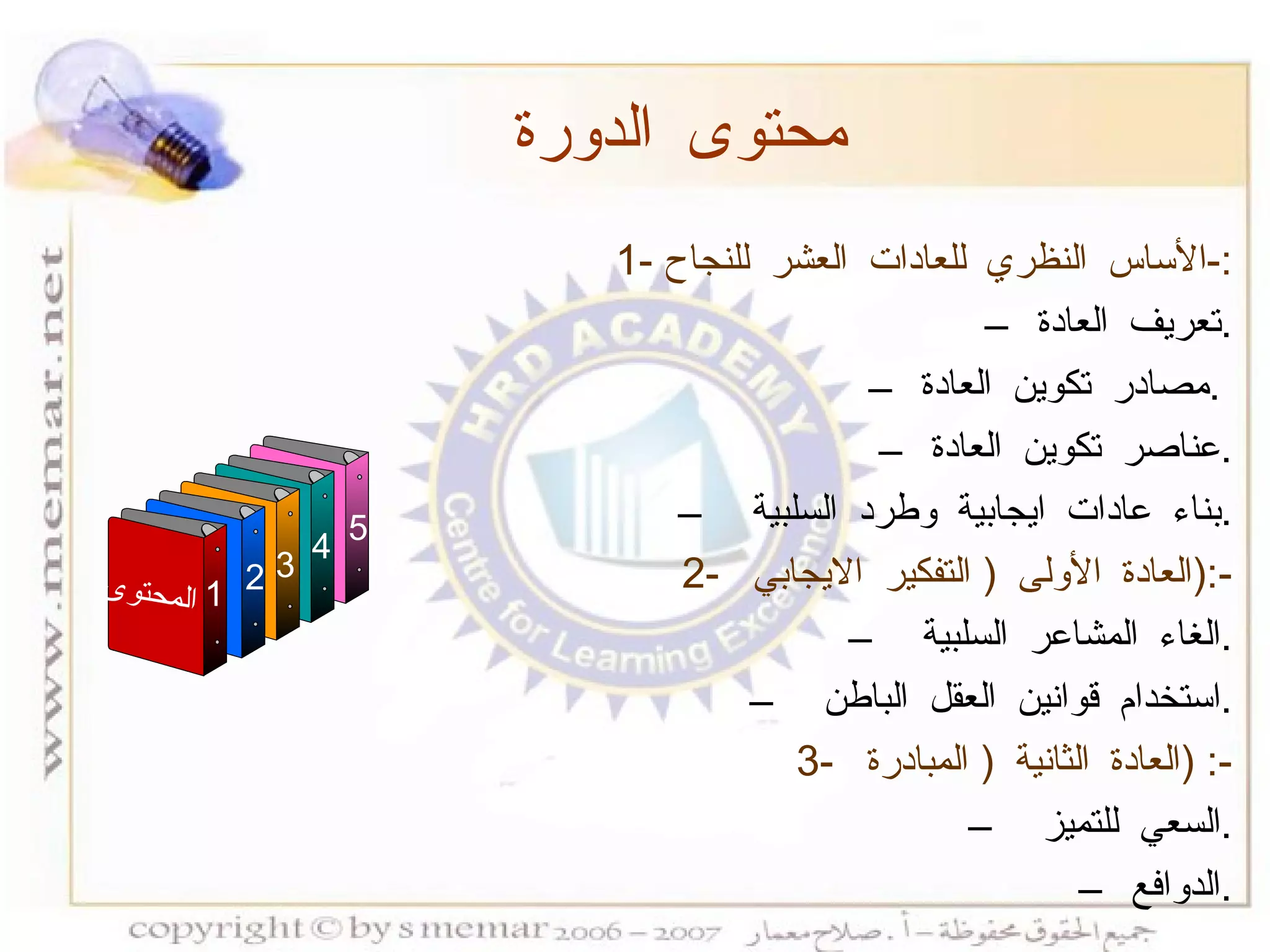 1-  الأساس النظري للعادات العشر للنجاح :- تعريف العادة  . مصادر تكوين العادة  .  عناصر تكوين العادة  . بناء عادات ايجابية وطرد السلبية  . 2-  العادة الأولى  (  التفكير الايجابي  ):- الغاء المشاعر السلبية  . استخدام قوانين العقل الباطن  . 3-  العادة الثانية  (  المبادرة  ) :- السعي للتميز  . الدوافع  . محتوى الدورة المحتوى 1 3 4 5 2 