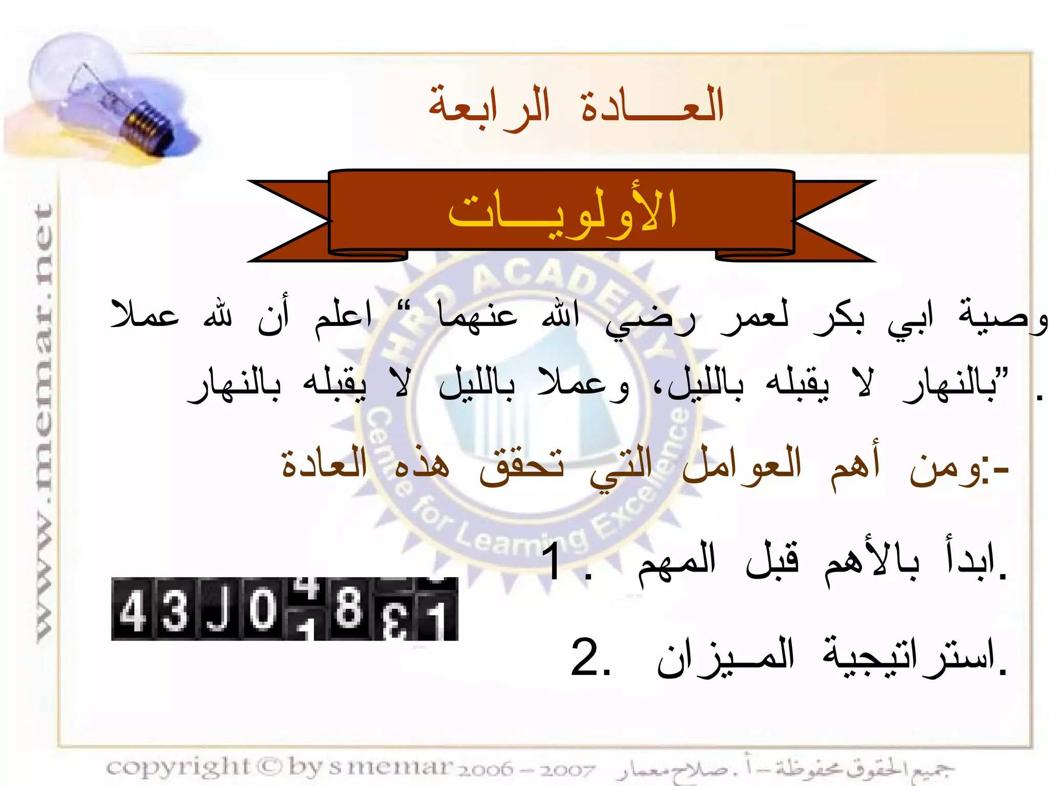 الأولويـــات العــــادة الرابعة  ومن أهم العوامل التي تحقق هذه العادة  :- 1 .  ابدأ بالأهم قبل المهم  . 2.  استراتيجية المــيزان  . وصية ابي بكر لعمر رضي الله عنهما  ”  اعلم أن لله عملا  بالنهار لا يقبله بالليل، وعملا بالليل لا يقبله بالنهار  ”   . 