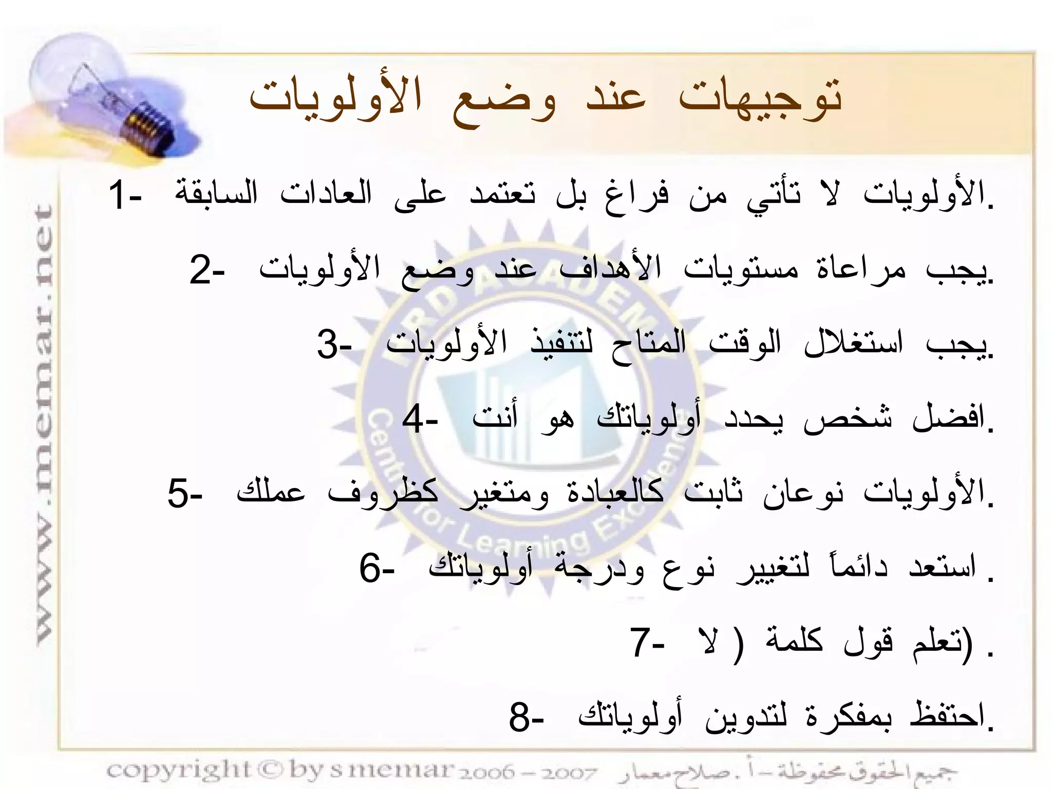 توجيهات عند وضع الأولويات 1-  الأولويات لا تأتي من فراغ بل تعتمد على العادات السابقة  . 2-  يجب مراعاة مستويات الأهداف عند وضع الأولويات  . 3-  يجب استغلال الوقت المتاح لتنفيذ الأولويات  . 4-  افضل شخص يحدد أولوياتك هو أنت  . 5-  الأولويات نوعان ثابت كالعبادة ومتغير كظروف عملك  . 6-  استعد دائماً لتغيير نوع ودرجة أولوياتك  . 7-  تعلم قول كلمة  (  لا  ) . 8-  احتفظ بمفكرة لتدوين أولوياتك  . 